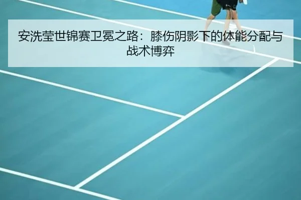 安洗莹世锦赛卫冕之路：膝伤阴影下的体能分配与战术博弈