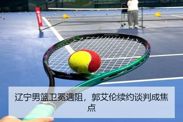 辽宁男篮卫冕遇阻，郭艾伦续约谈判成焦点
